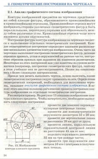 2. ГЕОМЕТРИЧЕСКИЕ ПОСТРОЕНИЯ НА ЧЕРТЕЖАХ
2.1. Анализ графического состава изображения
Контуры изображений предметов на чертежах представля­
ют собой плоские фигуры, образовавшиеся прямолинейными
и криволинейными отрезками. Прямолинейные отрезки могут
изображать стороны различных геометрических фигур и быть
параллельными, перпендикулярными или образовывать меж­
ду собою различные углы. Криволинейные отрезки чаще всего
являются дугами окружностей.
Построение фигуры контура изображения на чертежах сводит­
ся к выполнению отдельных геометрических построений. Каж­
дое геометрическое построение определяет взаимное расположе­
ние нескольких элементов контура изображения. Очень часто на
чертежах выполняют построение геометрических фигур, деление
отрезков прямых, углов и окружностей на равные части, постро­
ение отрезков прямых при заданном их взаимном размещении.
Некоторые из этих построений вам уже известны из уроков мате­
матики (например, построение геометрических фигур), поэтому
в этом учебнике они не рассматриваются. Позже вы ознакоми­
тесь с более сложными построениями.
Прежде чем начать выполнять чертеж, нужно выяснить, какие
геометрические построения следует применить на нем. Определение
геометрических построений, необходимых для выполнения черте­
жа, называют анализом графического состава изображения. В ос­
нову этого анализа положено расчленение процесса построения кон­
тура изображения на отдельные геометрические построения.
Рассмотрим пример. На рисунке 13 показано изображение кон­
тура плоского предмета. Чтобы начертить его, необходимо выпол­
нить следующие построения:
провести две взаимно перпенди­
кулярные центровые линии;
провести две концентрические
окружности диаметром 32 и 50 мм;
провести две вертикальные линии
на расстоянии 28 мм друг от друга;
провести линию, параллельную
горизонтальной центровой линии
на расстоянии 45 мм от нее;
поделить окружность диаметром
32 мм на три равные части;
провести три окружности диа­
метром 10 мм с центрами в получен­
ных точках.
03
контура плоского предмета
14
 