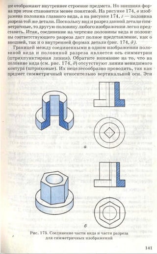шеотображают внутреннее строение предмета. Но внешняя фор­
ма при этом становится менее понятной. На рисунке 174, в изоб­
ражена половина главного вида, а на рисунке 174, г — половина
разреза той же детали. Поскольку вид и разрез данной детали сим­
метричные, то другую половину любого изображения легко пред­
ставить. Итак, соединение на чертеже половины вида и полови­
ны соответствующего разреза даст полное представление, как о
внешней, так и о внутренней формах детали (рис. 174, д).
Границей между соединенными в одном изображении поло­
виной вида и половиной разреза является ось симметрии
(штрихпунктирная линия). Обратите внимание на то, что на
половине вида (см. рис. 174, д) отсутствуют линии невидимого
контура (штриховые). Их нецелесообразно проводить, так как
предмет симметричный относительно вертикальной оси. Эти
— Г И/у
б
Рис. 175. Соединение части вида и части разреза
для симметричных изображений
141
 