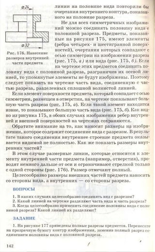 линии на половине вида повторили бы
очертания внутреннего контура,-показан­
ного на половине разреза.
Не для всех симметричных изображе­
ний можно соединять половину вида с
половиной разреза. Предметы, показан­
ные на рисунке 175, имеют элементы
(ребра четырех- и шестигранной поверх­
ностей), очертания которых совпадают с
осью симметрии на изображении разреза
(рис. 175, а ) или вида (рис. 175, б). Если
на чертеже этих предметов соединить по­
ловину вида с половиной разреза, разграничив их осевой ли­
нией, то упомянутые элементы не будут изображены. Поэтому
следует показать на чертеже часть вида, соединенную с час­
тью разреза, разделенных сплошной волнистой линией.
Если элемент поверхности предмета, который совпадает с осью
симметрии, размещен в отверстии, на чертеже показывают боль­
шую часть разреза (рис. 175, а). Если такой элемент находится
извне, то показывают большую часть вида (рис. 175, б). Как вид­
но из рисунка 175, в обоих случаях изображения ребер внутрен­
ней и внешней поверхностей на чертежах сохраняются.
Обратите внимание на то, как наносят размеры н$ изобра­
жении, которое содержит соединение вида с разрезом. В резуль­
тате такого соединения внутреннее строение предмета оказы­
вается видимой не полностью. Как же показать размеры внут­
ренних частей?
В этом случае размерные линии, которые относятся к эле­
менту внутренней части предмета (например, отверстия), про­
водят немного дальше от оси и ограничивают стрелкой только
с одной стороны (рис. 176). Размер отмечают полный.
Целесообразно размеры внешних частей предмета наносить
со стороны вида, а внутренних — со стороны разреза.
ВОПРОСЫ
1. В каких случаях целесообразно соединять вид с разрезом?
2. Какой линией на чертеже разделяют часть вида и часть разреза?
3. Когда целесообразно применять соединение половины вида с поло­
виной разреза? Какой линией их разделяют?
ЗАДАНИЕ
1. На рисунке 177 приведены полные разрезы предметов. Перенесит
на прозрачную бумагу контур изображения, заменив полный разрез со­
единением половины вида с половиной разреза.
/
142 '
Рис. 176. Нанесение
размеров внутренней
части предмета
 