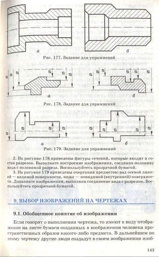 Рис. 177. Задание для упражнений
Рис. 178. Задание для упражнений
Рис. 179. Задание для упражнений
2. На рисунке 178 приведены фигуры сечений, которые входят в со­
став разрезов. Выполните построение изображения, соединив половину
вида с половиной разреза. Воспользуйтесь прозрачной бумагой.
3. На рисунке 179 приведены очертания предметов: над осевой лини­
ей —видимой поверхности, ниже — невидимой (внутренней) поверхнос­
ти. Дополните изображения, выполнив соединение вида с разрезом. Вос­
пользуйтесь прозрачной бумагой.
9. ВЫБОР ИЗО БРАЖ ЕН ИЙ НА ЧЕРТЕЖ АХ
9.1. Обобщенное понятие об изображении
Если говорят о выполнении чертежа, то имеют в виду отобра­
жение на листе бумаги созданных в воображении человека про­
странственных образов какого-либо предмета. В дальнейшем по
этому чертежу другие люди создадут в своем воображении изоб­
143
 
