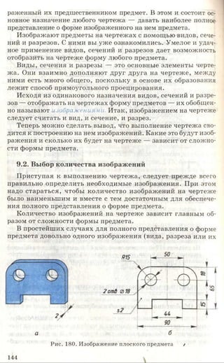 раженный их предшественником предмет. В этом и состоит ос­
новное назначение любого чертежа — давать наиболее полное
представление о форме изображенного на нем предмета.
Изображают предметы на чертежах с помощью видов, сече­
ний и разрезов. С ними вы уже ознакомились. Умелое и удач­
ное применение видов, сечений и разрезов дает возможность
отобразить на чертеже форму любого предмета.
Виды, сечения и разрезы — это основные элементы черте­
жа. Они взаимно дополняют друг друга на чертеже, между
ними есть много общего, поскольку в основе их образования
лежит способ прямоугольного проецирования.
Исходя из одинакового назначения видов, сечений и разре­
зов — отображать на чертежах форму предметов — их обобщен­
но называют изображениями Итак, изображением на чертеже
следует считать и вид, и сечение, и разрез.
Теперь можно сделать вывод, что выполнение чертежа сво­
дится к построению на нем изображений. Какие это будут изоб­
ражения и сколько их будет на чертеже — зависит от сложно­
сти формы предмета.
9.2. Выбор количества изображений
Приступая к выполнению чертежа, следует прежде всего
правильно определить необходимые изображения. При этом
надо стараться, чтобы количество изображений на чертеже
было наименьшим и вместе с тем достаточным для обеспече­
ния полного представления о форме предмета.
Количество изображений на чертеже зависит главным об­
разом от сложности формы предмета.
В простейших случаях для полного представления о форме
предмета довольно одного изображения (вида, разреза или их
а
М5
50
Рис. 180. Изображение плоского предмета /
144
 