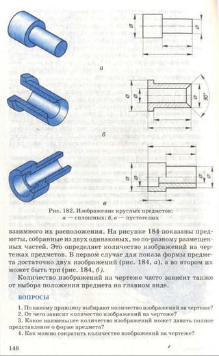 а
Рис. 182. Изображение круглых предметов:
а — сплошных; б, в — пустотелых
взаимного их расположения. На рисунке 184 показаны пред­
меты, собранные из двух одинаковых, но по-разному размещен­
ных частей. Это определяет количество изображений на чер­
тежах предметов. В первом случае для показа формы предме­
та достаточно двух изображений (рис. 184, а), а во втором их
может быть три (рис. 184, б).
Количество изображений на чертеже часто зависит также
от выбора положения предмета на главном виде.
ВОПРОСЫ
1. По какому принципу выбирают количество изображений на чертеже?
2. От чего зависит количество изображений на чертеже?
3. Какое наименьшее количество изображений может давать полное
представление о форме предмета?
4. Как можно сократить количество изображений на чертеже?
146 /
 