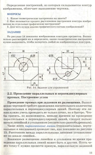 Определение построений, из которых складывается контур
изображения, облегчает выполнение чертежа.
ВОПРОСЫ
1. Какие геометрические построения вы знаете?
2. Как называется процесс расчленения построения контура изобра­
жения на отдельные графические построения?
3. Для чего нужен анализ графического состава изображений?
ЗАДАНИЕ
На рисунке 14 показаны изображения контуров предметов. Внима­
тельно рассмотрите их и определите, какие геометрические построения
нужно выполнить, чтобы начертить любой из изображенных контуров.
Рис. 14. Задание для упражнений
2.2. Проведение параллельных и перпендикулярных
прямых. Построение углов
Проведение прямых при заданном их размещении. Выпол­
нение чертежей требует проведения значительного количества
параллельных и перпендикулярных линий. Поэтому эти ли­
нии нужно уметь проводить не только точно, но и быстро. Что­
бы тратить, по возможности, меньше времени на проведение
параллельных и перпендикулярных линий, следует пользо­
ваться линейкой и угольником (желательно равнобедренным).
Чаще всего параллельные линии (горизонтальные, верти­
кальные и наклонные) проводят так, как показано на рисунке
15. Расстояние между параллельными линиями устанавлива­
ют по шкале линейки.
Взаимное размещение линейки и угольника во время про­
ведения параллельных линий может быть и другим. Пусть че­
рез точку С нужно провести прямую, параллельную заданной
15
 