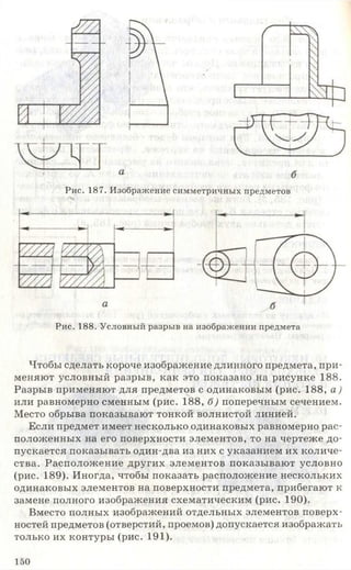 Рис. 187. Изображение симметричных предметов
Рис. 188. Условный разрыв на изображении предмета
Чтобы сделать короче изображение длинного предмета, при­
меняют условный разрыв, как это показано на рисунке 188.
Разрыв применяют для предметов с одинаковым (рис. 188, а )
или равномерно сменным (рис. 188, б) поперечным сечением.
Место обрыва показывают тонкой волнистой линией.
Если предмет имеет несколько одинаковых равномерно рас­
положенных на его поверхности элементов, то на чертеже до­
пускается показывать один-два из них с указанием их количе­
ства. Расположение других элементов показывают условно
(рис. 189). Иногда, чтобы показать расположение нескольких
одинаковых элементов на поверхности предмета, прибегают к
замене полного изображения схематическим (рис. 190).
Вместо полных изображений отдельных элементов поверх­
ностей предметов (отверстий, проемов) допускается изображать
только их контуры (рис. 191).
150
 