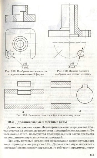 Рис. 189. Изображение элементов
предмета одинаковой формы
Рис. 190. Замена полного
изображения схематическим
Рис. 191. Замена полного изображения контурным
10.2. Дополнительные и местные виды
Дополнительные виды. Некоторые элементы предметов про­
ецируются на основные плоскости проекций с искажением. Во
избежание этого, пользуются проецированием части предмета
на дополнительную плоскость проекций.
Пример, который объясняет образование дополнительного
вида, приведен на рисунке 192. Дополнительную плоскость
проекций располагают параллельно той части предмета, кото-
151
 