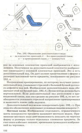Рис. 192. Образование дополнительного вида:
а — на плоскостях проекций; б — без проекционной связи;
в — в проекционной связи; г — повернутого
рая на основных плоскостях проекций изображается с иска­
жением. Полученное на дополнительной плоскости изображе­
ние совмещают с основной плоскостью проекций. Это и есть
дополнительный вид. Он дает полное представление о форме и
размерах наклонной части предмета, показанного на рисунке
192, а.
Направление проецирования, по которому получают допол­
нительный вид, указывают стрелкой с большой буквой русско­
го алфавита над ней. Изображение дополнительного вида обо­
значают этой же буквой (рис. 192, б). Буква всегда должна быть
вертикальной. Если дополнительный вид расположен в про­
екционной связи, как это сделано на рисунке 192, в, то нет не­
обходимости указывать стрелкой направление проецирования
и выполнять какие-либо надписи.
Дополнительный вид можно поворачивать (рис. 192, г). При
этом его обозначения дополняют условным знаком поворота О .
Местные виды. Изображение отдельного, ограниченного
места поверхности предмета называют местным видом. При­
менение местного вида дает возможность показать на чертеже
форму и размеры только отдельных элементов предмета. За
счет этого избегают лишних, временами громоздких изображе­
ний на чертежах.
152
 
