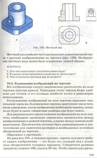 Рис. 193. Местный вид
Местный вид наиболее часто располагают в проекционной свя­
зи с другими изображениями на чертеже (рис. 193). Изображе­
ние местного вида может быть ограничено линией обрыва.
ВОПРОСЫ
1. Для чего выполняют дополнительные виды?
2. В каком случае дополнительный вид не обозначают?
3. Чем отличается местный вид от полного?
10.3. Компоновка изображений на чертеже
Все изображения следует рационально располагать на поле
чертежа (внутри рамки). Благодаря этому чертеж будет удоб­
ным для чтения, а его площадь наиболее полно и равномерно
использована.
Расположение изображений на поле чертежа называют ком­
поновкой чертежа. К компоновке чертежа приступают после того,
когда определено, какие изображения необходимо чертить, сколь­
ко их будет и какие габаритные размеры они будут иметь.
Для рационального расположения изображений на поле чер­
тежа необходимо правильно определить промежутки между
изображениями и рамкой чертежа, а также между самими изоб­
ражениями. Промежутки должны быть равномерными и дос­
таточными для нанесения размеров и необходимых условных
обозначений на чертеже.
Обратимся к примерам.
На рисунке 194, а показан предмет, чертеж которого требу­
ет одного изображения — это будет его главный вид с услов­
ным обозначением толщины предмета. Габаритные размеры
предмета: ширина 100, высота 80 мм. Чтобы правильно распо-
153
 