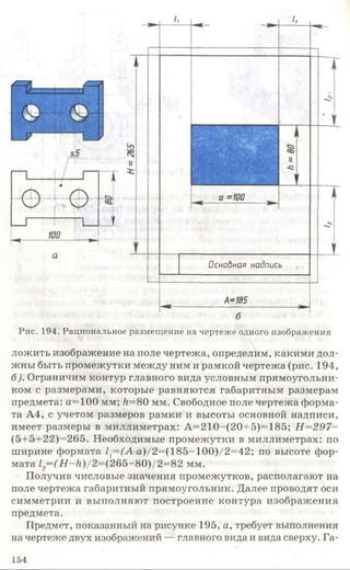 Оснобная надпись
^ _________ А*185________
б
Рис. 194. Рациональное размещение на чертеже одного изображения
дожить изображение на поле чертежа, определим, какими дол­
жны быть промежутки между ним и рамкой чертежа (рис. 194,
б). Ограничим контур главного вида условным прямоугольни­
ком с размерами, которые равняются габаритным размерам
предмета: а=100 мм; /г=80 мм. Свободное поле чертежа форма­
та А4, с учетом размеров рамки и высоты основной надписи,
имеет размеры в миллиметрах: А=210-(20+5)=185; Н=297-
(5+5+22)=265. Необходимые промежутки в миллиметрах: по
ширине формата //=(А -а)/2=(185-100)/2=42; по высоте фор­
мата 12—(Н —Н)/2=(265-80)/2=82 мм.
Получив числовые значения промежутков, располагают на
поле чертежа габаритный прямоугольник. Далее проводят оси
симметрии и выполняют построение контура изображения
предмета.
Предмет, показанный на рисунке 195, а, требует выполнения
на чертеже двух изображений — главного вида и вида сверху. Га-
154
 