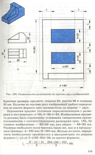 Рис. 195. Рациональное размещение на чертеже двух изображений
баритные размеры предмета: ширина 85, высота 50 и толщина
35 мм. Наличие на чертеже двух изображений требует определе­
ния по высоте формата трех промежутков, по ширине — двух.
Ограничим предмет условным параллелепипедом с разме­
рами в миллиметрах: а= 85; Л=50; 6=35. Изображения предме­
та должны быть ограничены условными габаритными прямо­
угольниками с соответствующими размерами (рис. 195, б):
главное изображение — 85X50 мм; вид сверху — 85X35 мм.
Размеры свободного поля чертежа такие же, как и в предыду­
щем примере: А=185 мм; #= 265 мм. Исходя из этого, опреде­
ляем необходимые промежутки в миллиметрах: по ширине
формата /;=(А а)/2=(185-85)=50; по высоте формата:
, Н-(1г + Ь) 265-(50 + 3 5 ) ~ п
2 3 з о и -
155
 