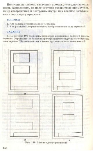 Полученные числовые значения промежутков дают возмож­
ность расположить на поле чертежа габаритные прямоуголь­
ники изображений и построить внутри них главное изображе­
ние и вид сверху предмета.
ВОПРОСЫ
1. Что называют компоновкой чертежа?
2. Как рационально расположить изображения на поле чертежа?
ЗАДАНИЕ
I. На рисунке 196 приведены несколько компоновок одного и того же
чертежа. Определите, на каком из примеров наиболее удачно спланировано
поле чертежа? Какие недостатки имеют другие варианты компоновок?
Рис. 196. Задание для упражнений
156
 