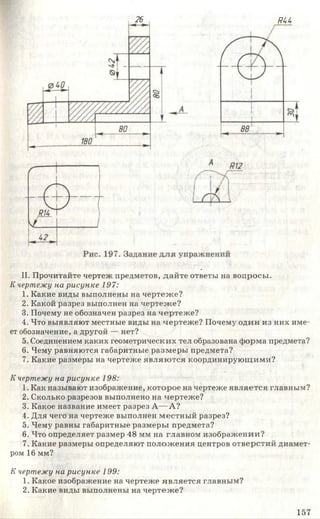 26 яи
II. Прочитайте чертеж предметов, дайте ответы на вопросы.
К чертеж у на р и с у н к е 197:
1. Какие виды выполнены на чертеже?
2. Какой разрез выполнен на чертеже?
3. Почему не обозначен разрез на чертеже?
4. Что выявляют местные виды на чертеже? Почему один из них име­
ет обозначение, а другой — нет?
5. Соединением каких геометрических тел образована форма предмета?
6. Чему равняются габаритные размеры предмета?
7. Какие размеры на чертеже являю тся координирующими?
К чертеж у на р и с у н к е 198:
1. Как называют изображение, которое на чертеже является главным?
2. Сколько разрезов выполнено на чертеже?
3. Какое название имеет разрез А— А?
4. Для чего на чертеже выполнен местный разрез?
5. Чему равны габаритные размеры предмета?
6. Что определяет размер 48 мм на главном изображении?
7. Какие размеры определяют положения центров отверстий диамет­
ром 16 мм?
К чертеж у на р и с у н к е 199:
1. Какое изображение на чертеже является главным?
2. Какие виды выполнены на чертеже?
157
 