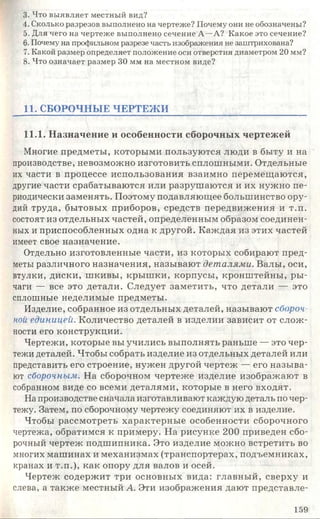 3. Что выявляет местный вид?
4. Сколько разрезов выполнено на чертеже? Почему они не обозначены?
5. Для чего на чертеже выполнено сечение А—А? Какое это сечение?
6. Почему на профильном разрезе часть изображения не заштрихована?
7. Какой размер определяет положение оси отверстия диаметром 20 мм?
8. Что означает размер 30 мм на местном виде?
11. СБОРОЧНЫЕ ЧЕРТЕЖ И
11.1. Назначение и особенности сборочных чертежей
Многие предметы, которыми пользуются люди в быту и на
производстве, невозможно изготовить сплошными. Отдельные
их части в процессе использования взаимно перемещаются,
другие части срабатываются или разрушаются и их нужно пе­
риодически заменять. Поэтому подавляющее большинство ору­
дий труда, бытовых приборов, средств передвижения и т.п.
состоят из отдельных частей, определенным образом соединен­
ных и приспособленных одна к другой. Каждая из этих частей
имеет свое назначение.
Отдельно изготовленные части, из которых собирают пред­
меты различного назначения, называют деталями. Валы, оси,
втулки, диски, шкивы, крышки, корпусы, кронштейны, ры­
чаги — все это детали. Следует заметить, что детали — это
сплошные неделимые предметы.
Изделие, собранное из отдельных деталей, называют сбороч­
ной единицей. Количество деталей в изделии зависит от слож­
ности его конструкции.
Чертежи, которые вы учились выполнять раньше — это чер­
тежи деталей. Чтобы собрать изделие из отдельных деталей или
представить его строение, нужен другой чертеж — его называ­
ют сборочным. На сборочном чертеже изделие изображают в
собранном виде со всеми деталями, которые в него входят.
На производстве сначала изготавливают каждую деталь по чер­
тежу. Затем, по сборочному чертежу соединяют их в изделие.
Чтобы рассмотреть характерные особенности сборочного
чертежа, обратимся к примеру. На рисунке 200 приведен сбо­
рочный чертеж подшипника. Это изделие можно встретить во
многих машинах и механизмах (транспортерах, подъемниках,
кранах и т.п.), как опору для валов и осей.
Чертеж содержит три основных вида: главный, сверху и
слева, а также местный А. Эти изображения дают представле-
159
 