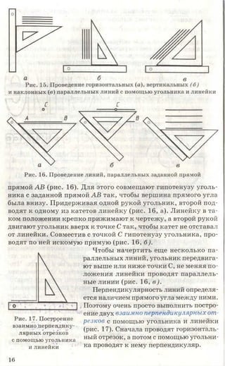 и наклонных (в) параллельных линий с помощью угольника и линейки
С С
Рис. 16. Проведение линий, параллельных заданной прямой
прямой АВ (рис. 16). Для этого совмещают гипотенузу уголь­
ника с заданной прямой АВ так, чтобы вершина прямого угла
была внизу. Придерживая одной рукой угольник, второй под­
водят к одному из катетов линейку (рис. 16, а). Линейку в та­
ком положении крепко прижимают к чертежу, а второй рукой
двигают угольник вверх к точке С так, чтобы катет не отставал
от линейки. Совместив с точкой С гипотенузу угольника, про­
водят по ней искомую прямую (рис. 16, б).
Чтобы начертить еще несколько па­
раллельных линий, угольник передвига­
ют выше или ниже точки С, не меняя по­
ложения линейки проводят параллель­
ные линии (рис. 16, в).
Перпендикулярность линий определя­
ется наличием прямого угла между ними.
Поэтому очень просто выполнить постро­
ение двух взаимно перпендикулярных от
резкое с помощью угольника и линейки
(рис. 17). Сначала проводят горизонталь­
ный отрезок, а потом с помощью угольни­
ка проводят к нему перпендикуляр.
взаимно перпендику­
лярных отрезков
с помощью угольника
и линейки
16
 