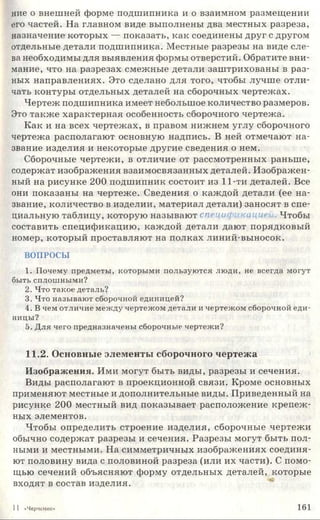 ние о внешней форме подшипника и о взаимном размещении
его частей. На главном виде выполнены два местных разреза,
назначение которых — показать, как соединены друг с другом
отдельные детали подшипника. Местные разрезы на виде сле­
ва необходимы для выявления формы отверстий. Обратите вни­
мание, что на разрезах смежные детали заштрихованы в раз­
ных направлениях. Это сделано для того, чтобы лучше отли­
чать контуры отдельных деталей на сборочных чертежах.
Чертеж подшипника имеет небольшое количество размеров.
Это также характерная особенность сборочного чертежа.
Как и на всех чертежах, в правом нижнем углу сборочного
чертежа располагают основную надпись. В ней отмечают на­
звание изделия и некоторые другие сведения о нем.
Сборочные чертежи, в отличие от рассмотренных раньше,
содержат изображения взаимосвязанных деталей. Изображен­
ный на рисунке 200 подшипник состоит из 11-ти деталей. Все
они показаны на чертеже. Сведения о каждой детали (ее на­
звание, количество в изделии, материал детали) заносят в спе­
циальную таблицу, которую называют спецификацией. Чтобы
составить спецификацию, каждой детали дают порядковый
номер, который проставляют на полках линий-выносок.
ВОПРОСЫ
1. Почему предметы, которыми пользуются люди, не всегда могут
быть сплошными?
2. Что такое деталь?
3. Что называют сборочной единицей?
4. В чем отличие между чертежом детали и чертежом сборочной еди­
ницы?
5. Для чего предназначены сборочные чертежи?
11.2. Основные элементы сборочного чертежа
Изображения. Ими могут быть виды, разрезы и сечения.
Виды располагают в проекционной связи. Кроме основных
применяют местные и дополнительные виды. Приведенный на
рисунке 200 местный вид показывает расположение крепеж­
ных элементов.
Чтобы определить строение изделия, сборочные чертежи
обычно содержат разрезы и сечения. Разрезы могут быть пол­
ными и местными. На симметричных изображениях соединя­
ют половину вида с половиной разреза (или их части). С помо­
щью сечений объясняют форму отдельных деталей, которые
входят в состав изделия.
11 «Черчение» 161
 