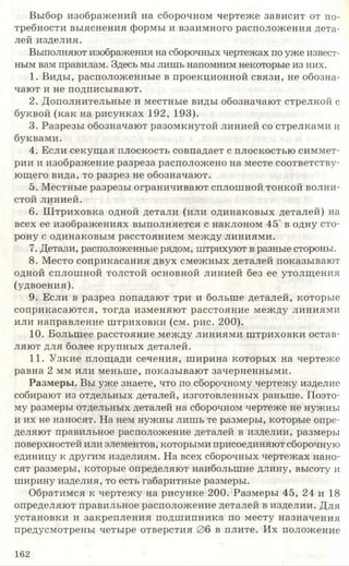 Выбор изображений на сборочном чертеже зависит от по­
требности выяснения формы и взаимного расположения дета­
лей изделия.
Выполняют изображения на сборочных чертежах по уже извест­
ным вам правилам. Здесь мы лишь напомним некоторые из них.
1. Виды, расположенные в проекционной связи, не обозна­
чают и не подписывают.
2. Дополнительные и местные виды обозначают стрелкой с
буквой (как на рисунках 192, 193).
3. Разрезы обозначают разомкнутой линией со стрелками и
буквами.
4. Если секущая плоскость совпадает с плоскостью симмет­
рии и изображение разреза расположено на месте соответству­
ющего вида, то разрез не обозначают.
5. Местные разрезы ограничивают сплошной тонкой волни­
стой линией.
6. Ш триховка одной детали (или одинаковых деталей) на
всех ее изображениях выполняется с наклоном 45 в одну сто­
рону с одинаковым расстоянием между линиями.
7. Детали, расположенные рядом, штрихуют в разные стороны.
8. Место соприкасания двух смежных деталей показывают
одной сплошной толстой основной линией без ее утолщения
(удвоения).
9. Если в разрез попадают три и больше деталей, которые
соприкасаются, тогда изменяют расстояние между линиями
или направление штриховки (см. рис. 200).
10. Большее расстояние между линиями штриховки остав­
ляют для более крупных деталей.
11. Узкие площади сечения, ширина которых на чертеже
равна 2 мм или меньше, показывают зачерненными.
Размеры. Вы уже знаете, что по сборочному чертежу изделие
собирают из отдельных деталей, изготовленных раньше. Поэто­
му размеры отдельных деталей на сборочном чертеже не нужны
и их не наносят. На нем нужны лишь те размеры, которые опре­
деляют правильное расположение деталей в изделии, размеры
поверхностей или элементов, которыми присоединяют сборочную
единицу к другим изделиям. На всех сборочных чертежах нано­
сят размеры, которые определяют наибольшие длину, высоту и
ширину изделия, то есть габаритные размеры.
Обратимся к чертежу на рисунке 200. Размеры 45, 24 и 18
определяют правильное расположение деталей в изделии. Для
установки и закрепления подшипника по месту назначения
предусмотрены четыре отверстия 06 в плите. Их положение
162
 