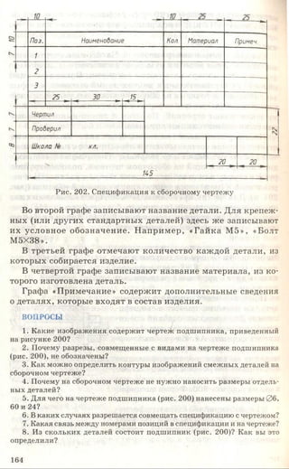 Поз. Наименобание Кол Материал Примеч.
1
2
3
25 , • 30 , «/5,
Чертил
Проберил г
N
оз Школа № кл.
Я5
20 20
Рис. 202. Спецификация к сборочному чертежу
Во второй графе записывают название детали. Для крепеж­
ных (или других стандартных деталей) здесь же записывают
их условное обозначение. Н апример, «Гайка М5», «Болт
М5Х38».
В третьей графе отмечают количество каждой детали, из
которых собирается изделие.
В четвертой графе записывают название материала, из ко­
торого изготовлена деталь.
Графа «Примечание» содержит дополнительные сведения
о деталях, которые входят в состав изделия.
ВОПРОСЫ
1. Какие изображения содержит чертеж подшипника, приведенный
на рисунке 200?
2. Почему разрезы, совмещенные с видами на чертеже подшипника
(рис. 200), не обозначены?
3. Как можно определить контуры изображений смежных деталей на
сборочном чертеже?
4. Почему на сборочном чертеже не нужно наносить размеры отдель­
ных деталей?
5. Для чего на чертеже подшипника (рис. 200) нанесены размеры 06,
60 и 24?
6. В каких случаях разрешается совмещать спецификацию с чертежом?
7. Какая связь между номерами позиций в спецификации и на чертеже?
8. Из скольких деталей состоит подшипник (рис. 200)? Как вы это
определили?
164
 
