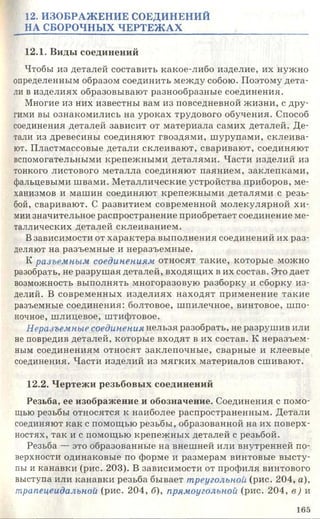 12. ИЗОБРАЖЕНИЕ СОЕДИНЕНИЙ
НА СБОРОЧНЫХ ЧЕРТЕЖАХ
12.1. Виды соединений
Чтобы из деталей составить какое-либо изделие, их нужно
определенным образом соединить между собою. Поэтому дета­
ли в изделиях образовывают разнообразные соединения.
Многие из них известны вам из повседневной жизни, с дру­
гими вы ознакомились на уроках трудового обучения. Способ
соединения деталей зависит от материала самих деталей. Де­
тали из древесины соединяют гвоздями, шурупами, склеива­
ют. Пластмассовые детали склеивают, сваривают, соединяют
вспомогательными крепежными деталями. Части изделий из
тонкого листового металла соединяют паянием, заклепками,
фальцевыми швами. Металлические устройства приборов, ме­
ханизмов и машин соединяют крепежными деталями с резь­
бой, сваривают. С развитием современной молекулярной хи­
мии значительное распространение приобретает соединение ме­
таллических деталей склеиванием.
Взависимости от характера выполнения соединений их раз­
деляют на разъемные и неразъемные.
К разъемным соединениям относят такие, которые можно
разобрать, не разрушая деталей, входящих в их состав. Это дает
возможность выполнять многоразовую разборку и сборку из­
делий. В современных изделиях находят применение такие
разъемные соединения: болтовое, шпилечное, винтовое, шпо­
ночное, шлицевое, штифтовое.
Неразъемные соединения нельзя разобрать, не разрушив или
не повредив деталей, которые входят в их состав. К неразъем­
ным соединениям относят заклепочные, сварные и клеевые
соединения. Части изделий из мягких материалов сшивают.
12.2. Чертежи резьбовых соединений
Резьба, ее изображение и обозначение. Соединения с помо­
щью резьбы относятся к наиболее распространенным. Детали
соединяют как с помощью резьбы, образованной на их поверх­
ностях, так и с помощью крепежных деталей с резьбой.
Резьба — это образованные на внешней или внутренней по­
верхности одинаковые по форме и размерам винтовые высту­
пы и канавки (рис. 203). В зависимости от профиля винтового
выступа или канавки резьба бывает треугольной (рис. 204, а),
трапецеидальной (рис. 204, б), прямоугольной (рис. 204, в) и
165
 