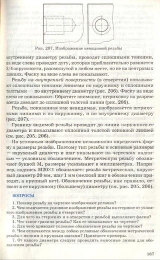 Рис. 207. Изображение невидимой резьбы
внутреннему диаметру резьбы, проводят сплошными тонкими,
на виде слева проводят дугу, которая приблизительно равняется
3/4 окружности, разомкнутой в любом месте, но не на центровых
линиях. Фаску на виде слева не показывают.
Резьбу на внутренней поверхности (в отверстии) показыва­
ют сплошными тонкими линиями по наружному и сплошными
толстыми — по внутреннему диаметру (рис. 206). Фаску на виде
слева не показывают. Обратите внимание, штриховку на разрезе
всегда доводят до сплошной толстой линии (рис. 206).
Резьба, показанная как невидимая, изображается штрихо­
выми линиями и по наружному, и по внутреннему диаметру
(рис. 207).
Границу видимой резьбы проводят до линии наружного ее
диаметра и показывают сплошной толстой основной линией
(см. рис. 205, 206).
По условным изображениям невозможно определить фор­
му и размеры резьбы. Поэтому тип резьбы и основные размеры
— наружный диаметр и шаг указывают на чертежах надпи­
сью — условным обозначением. Метрическую резьбу обозна­
чают буквой М, размеры указывают в миллиметрах. Напри­
мер, надпись М20Х1 обозначает: резьба метрическая, наруж­
ный диаметр 20 мм, шаг 1 мм (мелкий шаг в обозначении при­
водят, а крупный нет). Обозначение резьбы, как правило, от­
носят к ее наружному (большему) диаметру (см. рис. 205, 206).
ВОПРОСЫ
1. Почему резьбу на чертеже изображают условно?
2. Чем отличается условное изображение резьбы на стержне от услов­
ного изображения резьбы в отверстии?
3. Для чего на стержнях и в отверстии с резьбой выполняют фаски?
4. Что такое граница резьбы? Как ее показывают на чертеже?
5. Для чего приводят условное обозначение резьбы на чертеже?
6. Чем отличаются между собою условные обозначения метрической
резьбы с мелким и крупным шагами? Приведите примеры.
7. От какого диаметра следует проводить выносные линии для обо­
значения резьбы?
167
 