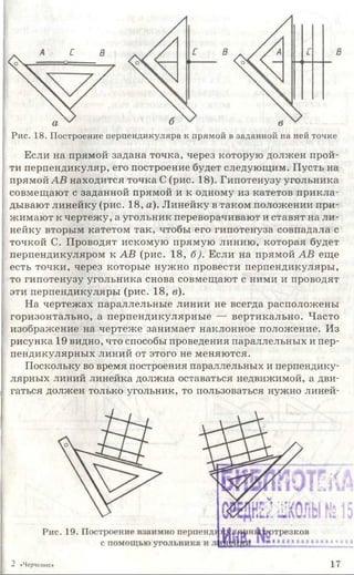 Рис. 18. Построение перпендикуляра к прямой в заданной на ней точке
Если на прямой задана точка, через которую должен прой­
ти перпендикуляр, его построение будет следующим. Пусть на
прямой АВ находится точка С (рис. 18). Гипотенузу угольника
совмещают с заданной прямой и к одному из катетов прикла­
дывают линейку (рис. 18, а). Линейку в таком положении при­
жимают к чертежу, а угольник переворачивают и ставят на ли­
нейку вторым катетом так, чтобы его гипотенуза совпадала с
точкой С. Проводят искомую прямую линию, которая будет
перпендикуляром к АВ (рис. 18, б). Если на прямой АВ еще
есть точки, через которые нужно провести перпендикуляры,
то гипотенузу угольника снова совмещают с ними и проводят
эти перпендикуляры (рис. 18, в).
На чертежах параллельные линии не всегда расположены
горизонтально, а перпендикулярные — вертикально. Часто
изображение на чертеже занимает наклонное положение. Из
рисунка 19 видно, что способы проведения параллельных и пер­
пендикулярных линий от этого не меняются.
Поскольку во время построения параллельных и перпендику­
лярных линий линейка должна оставаться недвижимой, а дви­
гаться должен только угольник, то пользоваться нужно линей-
2 «Черчение» 17
 