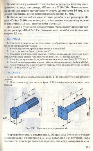 Для шпильки указывают тип резьбы, ее размеры и длину ввин­
чиваемого конца, например, «Шпилька М16Х60». Это означает,
что шпилька имеет метрическую резьбу диаметром 16 мм, шаг
резьбы крупный, длина ввинчиваемого конца 60 мм.
В обозначения гайки входят тип резьбы и ее размеры. За­
пись «Гайка М16» означает, что гайка имеет метрическую резь­
бу диаметром 16 мм, шаг резьбы крупный.
Для шайб в условном обозначении указывают диаметр бол­
та, например, «Шайба 12». Это означает: шайба для болта диа­
метром 12 мм.
ВОПРОСЫ
1. Для чего применяют упрощенные изображения крепежных дета­
лей на сборочных чертежах?
2. Какие вы знаете крепежные детали с резьбой?
3. Чем отличается болт от шпильки?
4. Сколько изображений нужно, чтобы показать на чертеже болт;
шпильку; гайку; шайбу? Какие это должны быть изображения?
5. Какую длину имеет болт, обозначение которого «Болт М20Х55»?
6. Какой диаметр резьбы имеет гайка с обозначением «Гайка М22»?
7. Чем отличаются друг от друга гайки, если их обозначение «Гайка
М24» и «Гайка М24Х1,25»?
ЗАДАНИЕ
1. По наглядным изображениям (рис. 211) выполните эскиз детали с
резьбой.
2. Дополните чертеж детали (рис. 212) изображением отверстия с
Чертеж болтового соединения. Общий вид болтового соеди­
нения показан на рисунке 213, а. В деталях 1 и 2, которые надо
соединить, просверливают отверстие, диаметр которого немно-
резьбой.
Рис. 211. Задание для упражнений
171
 