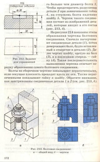 М16
Отберстие скбозное
0 30
го больше чем диаметр болта 3.
Чтобы предотвратить разрушение
детали 2 при завинчивании гайки
4 , на стерж ень болта надевают
шайбу 5. Чертеж такого соедине­
ния состоит из изображений дета­
лей, которые входят в его состав
(рис. 213, б).
На рисунке 214 показаны этапы
образования чертеж а болтового
соединения. Сначала вычерчива­
ют соединенные детали (1), потом
дочерчивают болт, будто вставлен­
ный в отверстие в деталях (2). Да­
лее чертят шайбу, одетую на болт
(3), и в последнюю очередь — гай­
ку (4). Такая последовательность
выполнения чертежа отвечает по­
рядку образования самого болтового соединения.
Болты на сборочном чертеже показывают нерассеченными,
если секущая плоскость проходит вдоль их оси. Также нерас­
сеченными показывают гайку и шайбу. Обратите внимание,
как заштрихованы соединенные детали 1 и 2 (см. рис. 213, б).
Рис. 212. Задание
для упражнений
а
Рис. 213. Болтовое соединение:
а — общий вид; б — чертеж
б
172
 