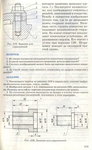 Рис. 219. Задание для
упражнений
которую ввинчено шпильку (де­
таль 1). Посмотрите вниматель­
но, как изображается стержень с
резьбой, ввинченный в отверстие.
Резьбу в отверстии изображают
только там, где ее не закрывает
конец стержня ш пильки. Н иж ­
нюю часть глухого отверстия по­
казывают незаполненной стерж­
нем. На конце отверстия показы­
вают коническое углубление, об­
разованное сверлом. Его чертят с
углом при вершине 120". Ш три­
ховку доводят до сплошной тол­
стой линии.
ВОПРОСЫ
1. Из каких элементов складывается шпилечное соединение?
2. В какой последовательности соединяют детали шпилькой?
3. Сколько изображений может быть на чертеже шпилечного соеди­
нения?
4. До какой линии надо наносить штриховку на разрезе отверстия с
резьбой?
ЗАДАНИЕ
1. Рассмотрите чертеж на рисунке 219 и определите, какими цифра­
ми обозначены шпилька, гайка, шайба.
2. Изобразите детали 1 и 2, показанные на рисунке 220, соединенны­
ми. Размеры деталей на чертеже соединения наносить не нужно.
3. По указанию учителя выполните на бумаге в клетку эскиз одного
из видов резьбовых соединений, изученных в этом параграфе.
Рис. 220. Задание для упражнений
175
 