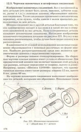 12.3. Чертежи шпоночных и штифтовых соединений
Изображение шпоночных соединений. Вал с насаженной на
него деталью (это может быть шкив, маховик, зубчатое коле­
со, рычаг и т.п.) с помощью шпонки, образовывают шпоноч­
ное соединение. Такие соединения применяют в механических
передачах, если нужно, чтобы вместе с валом вращалась рас­
положенная на нем деталь.
Шпонка соединяет вал с другой деталью благодаря тому, что
она одновременно заходит в паз вала и в такой же паз в отвер­
стии насаженной на вал детали. Пазы в соединенных деталях
называют шпоночными канавками. Наглядное изображение
шпоночного соединения показано на рисунке 221. Втулку и вал
показано рассеченными, чтобы лучше было видно шпонку и ее
расположение.
В зависимости от условий использования шпоночные соеди­
нения образовываются с помощью различных по форме шпо­
нок. Наиболее распространенными среди них являются при­
зматические шпонки с округленными торцами.
Форма и размеры шпонок стандартизированы. На сбороч­
ном чертеже каждая шпонка имеет условное обозначение. Для
призматической шпонки оно включает название этой детали и
три размера, которые определяют ее ширину, высоту и длину.
Например, запись «Шпонка 12X8X60» означает, что призма­
тическая шпонка имеет такие размеры: ширина 12 мм, высота
8 мм, длина 60 мм.
На чертеже шпоночного соединения выполняют изображе­
ния тех деталей, которыми оно образовано. Показывают такое
2 3
1. Вал
ба
Рис. 221. Шпоночное соединение:
а — общий вид; б — детали
176
 