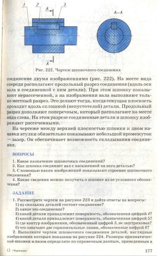 Р и с. 222. Ч е р те ж ш пон очн ого соеди н ен и я
соединение двумя изображениями (рис. 222). На месте вида
спереди располагают продольный разрез соединения (вдоль оси
вала и соединенной с ним детали). При этом шпонку показы­
вают нерассеченной, а на изображении вала выполняют толь­
ко местный разрез. Это делают тогда, когда секущая плоскость
проходит вдоль сплошной (непустотелой) детали. Продольный
разрез дополняют поперечным, который располагают на месте
вида слева. На этом разрезе соединенные детали и шпонку изоб­
ражают рассеченными.
На чертеже между верхней плоскостью шпонки и дном ка­
навки втулки обязательно показывают небольшой промежуток
—зазор. Он обеспечивает возможность складывания соедине­
ния.
ВОПРОСЫ
1. К акое н азн ач ен и е ш п о н оч н ы х соеди нен ий?
2. К ак ш п о н к а соеди н яет вал с н асаж ен н о й на него д еталью ?
3. С пом ощ ью к а к и х и зо б р аж ен и й п о к азы в аю т строен ие ш п оночного
соединения?
4. К аки е сведен и я м ож н о п о л у ч и ть о ш п о н ке из ее условн ого обозн а­
чения?
ЗА Д А Н И Е
1. Р ассм отри те ч ер теж на р и су н к е 223 и д ай те ответы на вопросы :
1) из ск о л ь к и х д етал ей состоит соеди нен ие?
2 ) как о е это соеди нен ие?
3) к ак о й д етали п р и н ад л еж и т п оверхн ость, о б о зн ач ен н ая ц и ф рой 41
4) к ако й д етал и п р и н ад л еж и т п оверхн ость, об озн ач ен н ая ц и ф рой 5?
5) где контур и зображ ения, обозначенны й циф рой 3, не заш трихован ?
6) что означаю т две горизонтальны е ли н и и , обозначенны е циф рой 61
2. В ы п олн и те ч ер теж ш п он о ч н о го со ед и н ен и я д етал ей , н а гл я д н ы е
изображ ения которы х п о к азан ы на р и су н к е 224. Р азм ер ы п р и зм ати ч ес­
кой ш п онки и пазов оп редели те по сп равочн ы м д ан н ы м , п р и вед ен н ы м в
12 «Черчение; 177
 