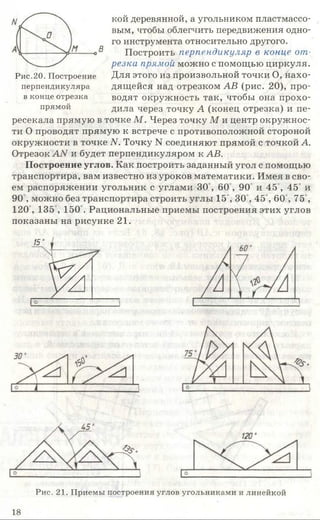 кой деревянной, а угольником пластмассо­
вым, чтобы облегчить передвижения одно­
го инструмента относительно другого.
Построить перпендикуляр в конце от­
резка прямой можно с помощью циркуля.
Для этого из произвольной точки О, нахо­
дящейся над отрезком АВ (рис. 20), про­
водят окружность так, чтобы она прохо­
дила через точку А (конец отрезка) и пе­
ресекала прямую в точке М . Через точку М и центр окружнос­
ти О проводят прямую к встрече с противоположной стороной
окружности в точке N. Точку N соединяют прямой с точкой А.
Отрезок АЛ/ и будет перпендикуляром к АВ.
Построение углов. Как построить заданный угол с помощью
транспортира, вам известно из уроков математики. Имея в сво­
ем распоряжении угольник с углами 3 0 , 6 0 , 90 и 45°, 45° и
90 , можно без транспортира строить углы 15°, 30,45°, 60,75',
120,135°, 150°. Рациональные приемы построения этих углов
показаны на рисунке 21.
15
%
Рис.20. Построение
перпендикуляра
в конце отрезка
прямой
Рис. 21. Приемы построения углов угольниками и линейкой
18
 