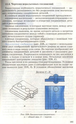 12.4. Чертежи неразъемных соединений
Характерная особенность неразъемных соединений — не­
возможность разъединить их без разрушения или значитель­
ного повреждения соединенных деталей.
К главным видам неразъемных соединений принадлежат:
соединения заклепками — металлическими стержнями с го­
ловками, которые вставляют в отверстия соединяемых дета­
лей и расклепывают;
сварные соединения, в которых жесткая связь между дета­
лями возникает в результате плавления металла;
соединения паянием, во время которого детали в нагретом
состоянии соединяются между собой с помощью дополнитель­
ного легкоплавкого сплава(припоя);
клеевые соединения, которые образуются с помощью тон­
кого пласта быстротвердеющего клея.
Заклепочное соединение (рис. 228, а) чертят с использова­
нием двух изображений: фронтального разреза на месте глав­
ного вида и вида сверху или слева. На чертеже изображают все
элементы соединяемых деталей и заклепок с указанием раз­
меров соединения. Разрешается показывать не все заклепки в
швах, а только в начале и в конце шва. Остальные заклепки
показывают центровыми линиями (рис. 228, б).
Типы заклепок и их размеры стандартизированы. Условное
обозначение заклепки дают в спецификации или на полке ли­
нии-выноски (рис. 228, б). В условное обозначение заклепки
Заклепка В .*20
Рис. 228. Заклепочное соединение:
а — общий вид; б — чертеж
181
 