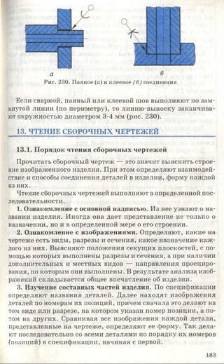 а б
Рис. 230. Паяное (а) и клеевое (б) соединения
Если сварной, паяный или клеевой шов выполняют по зам­
кнутой линии (по периметру), то линию-выноску заканчива­
ют окружностью диаметром 3-4 мм (рис. 230).
13. ЧТЕНИЕ СБОРОЧНЫХ ЧЕРТЕЖ ЕЙ
13.1. Порядок чтения сборочных чертежей
Прочитать сборочный чертеж — это значит выяснить строе­
ние изображенного изделия. При этом определяют взаимодей­
ствие и способы соединения деталей в изделии, форму каждой
из них.
Чтение сборочных чертежей выполняют в определенной пос­
ледовательности .
1. Ознакомление с основной надписью. Из нее узнают о на­
звании изделия. Иногда она дает представление не только о
назначении, но и в определенной мере о его строении.
2. Ознакомление с изображениями. Определяют, какие на
чертеже есть виды, разрезы и сечения, какое назначение каж ­
дого из них. Выясняют положения секущих плоскостей, с по­
мощью которых выполнены разрезы и сечения, а при наличии
дополнительных и местных видов — направления проециро­
вания, по которым они выполнены. В результате анализа, изоб­
ражений складывается общее впечатление об изделии.
3. Изучение составных частей изделия. По спецификации
определяют названия деталей. Далее находят изображения
деталей по номерам их позиций, причем сначала это делают на
том виде или разрезе, на котором указан номер позиции, а по­
том на других. Сравнивая все изображения каждой детали,
представленные на чертеже, определяют ее форму. Так дела­
ют последовательно со всеми деталями по порядку их номеров
(позиций) в спецификации, начиная с первой.
183
 