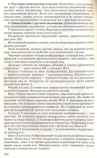 4. Изучение конструкции изделия. Выясняют, как соедине­
ны друг с другом детали. Для неразъемных соединений опре­
деляют места соединения. Для разъемных соединений нахо­
дят крепежные детали. Если есть подвижные соединения, то
определяют, какие детали перемещаются и по каким поверх­
ностям осуществляется сопряжение их с другими деталями.
5. Ознакомление с другими сведениями, приведенными на чер­
теже (размерами, надписями, условными обозначениями и т.п.).
Главным во время чтения сборочного чертежа является изу­
чение формы каждой отдельной детали.
Попробуем прочитать сборочный чертеж, приведенный на
рисунке 231.
Из основной надписи узнаем, что на сборочном чертеже изоб­
ражен домкрат.
Зная название, можем сделать вывод, что на чертеже пока­
зано механическое устройство для поднимания грузов.
Чертеж содержит четыре изображения: главный вид, совме­
щенный с половиной фронтального разреза, вид сверху, вид
слева с местным разрезом и местный вид.
Домкрат состоит из четырех деталей и шести крепежных
элементов — двух винтов Мб и четырех М12.
Корпус 1 показан на всех изображениях. Его нижняя часть
— прямоугольная, верхняя — цилиндрическая. Пустота внут­
ри нижней части корпуса — прямоугольная, на что указывает
местный вид А. Отверстия на цилиндрической части имеют
резьбу под винты 5.
Форма втулки 2 полностью определяется половиной фрон­
тального разреза. Внутри втулки есть резьба.
Винт 3 представляет собой стержень, образованный тремя ци­
линдрическими поверхностями разных диаметров. На наиболее
длинной части винта нарезана резьба М12. С помощью разреза
показано, что в головке винта перпендикулярно к оси просверле­
но сквозное цилиндрическое отверстие. На следующей за голов­
кой цилиндрической частью есть кольцевая канавка.
Головка 4 показана на всех основных изображениях — она
круглая. Ее плоская опорная поверхность имеет насечку (это
видно из вида сверху). С помощью фронтального разреза пока­
зано на оси глухое цилиндрическое отверстие. Перпендикуляр­
но к его оси выполнены отверстия с резьбой под винты 6.
Втулка 2 вставляется в корпус 1 и неподвижно закрепляет­
ся винтами 5.
Винт 3 и втулка 2 образовывают подвижное резьбовое соеди­
нение. Поскольку втулка закреплена в корпусе домкрата не­
подвижно, винт 3 во время вращения перемещается вниз или
вверх вдоль своей оси. Поворачивают винт стержнем, встав­
ленным в отверстие на головке.
184
 