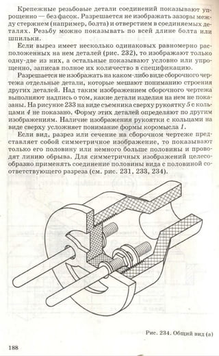 Крепежные резьбовые детали соединений показывают уп­
рощенно — без фасок. Разрешается не изображать зазоры меж­
ду стержнем (например, болта) и отверстием в соединяемых де­
талях. Резьбу можно показывать по всей длине болта или
шпильки.
Если вырез имеет несколько одинаковых равномерно рас­
положенных на нем деталей (рис. 232), то изображают только
одну-две из них, а остальные показывают условно или упро­
щенно, записав полное их количество в спецификацию.
Разрешается не изображать на каком-либо виде сборочного чер­
тежа отдельные детали, которые мешают пониманию строения
других деталей. Над таким изображением сборочного чертежа
выполняют надпись о том, какие детали изделия на нем не пока­
заны. На рисунке 233 на виде съемника сверху рукоятку 5 с коль­
цами 4 не показано. Форму этих деталей определяют по другим
изображениям. Наличие изображения рукоятки с кольцами на
виде сверху усложняет понимание формы коромысла 1.
Если вид, разрез или сечение на сборочном чертеже пред­
ставляет собой симметричное изображение, то показывают
только его половину или немного больше половины и прово­
дят линию обрыва. Для симметричных изображений целесо­
образно применять соединение половины вида с половиной со­
ответствующего разреза (см. рис. 231, 233, 234).
Рис. 234. Общий вид (а)
188
 