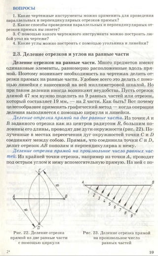 ВОПРОСЫ
1. Какие чертежные инструменты можно применить для проведения
параллельных и перпендикулярных отрезков прямых?
2. Какие способы проведения параллельных и перпендикулярных от­
резков прямых вы знаете?
3. С помощью какого чертежного инструмента можно построить лю­
бой угол на чертеже?
4. Какие углы можно построить с помощью угольника и линейки?
2.3. Деление отрезков и углов на равные части
Деление отрезков на равные части. Много предметов имеют
одинаковые элементы, равномерно расположенные вдоль пря­
мой. Поэтому возникает необходимость на чертежах делить от­
резки прямых на равные части. Удобнее всего это делать с помо­
щью линейки с нанесенной на ней миллиметровой шкалой. Но
при таком делении иногда возникают неудобства. Пусть отрезок
длиной 47 мм нужно поделить на 9 равных частей или отрезок,
который составляет 19 мм, — на 2 части. Как быть? Вот почему
целесообразнее применять графический метод — когда операция
деления выполняется с помощью циркуля и линейки.
Деление отрезка прямой на две равные части. Из точек А и
В заданного отрезка как из центров радиусом К, большим по­
ловины его длины, проводят две дуги окружности (рис. 22). По­
лученные в местах пересечения дуг окружностей точки С и О
соединяют между собою. Прямая, что соединила точки С и ]) ,
делит отрезок АВ пополам и перпендикулярна к нему.
Деление отрезка прямой на произвольное число равных час­
тей. Из крайней точки отрезка, например из точки А, проводят
под острым углом к нему вспомогательную прямую. На ней с по-
В
Рис. 22. Деление отрезка
прямой на две равные части
с помощью циркуля
Рис. 23. Деление отрезка прямой
на произвольное число
равных частей
2* 19
 