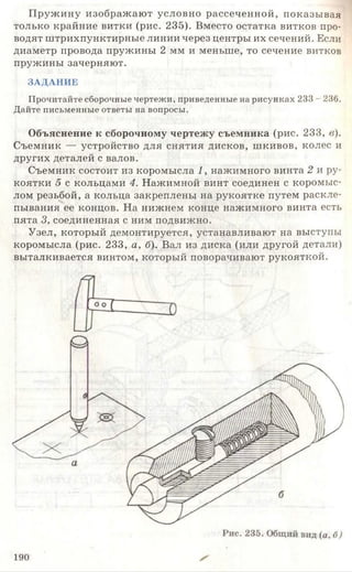 Пружину изображают условно рассеченной, показывая
только крайние витки (рис. 235). Вместо остатка витков про­
водят штрихпунктирные линии через центры их сечений. Если
диаметр провода пружины 2 мм и меньше, то сечение витков
пружины зачерняют.
ЗАДАНИЕ
Прочитайте сборочные чертежи, приведенные на рисунках 233 - 236.
Дайте письменные ответы на вопросы.
Объяснение к сборочному чертежу съемника (рис. 233, в).
Съемник — устройство для снятия дисков, шкивов, колес и
других деталей с валов.
Съемник состоит из коромысла 1, нажимного винта 2 и ру­
коятки 5 с кольцами 4. Нажимной винт соединен с коромыс­
лом резьбой, а кольца закреплены на рукоятке путем раскле-ч
пывания ее концов. На нижнем конце нажимного винта есть
пята 3, соединенная с ним подвижно.
Узел, который демонтируется, устанавливают на выступы
коромысла (рис. 233, а , б). Вал из диска (или другой детали)
выталкивается винтом, который поворачивают рукояткой.
190
 