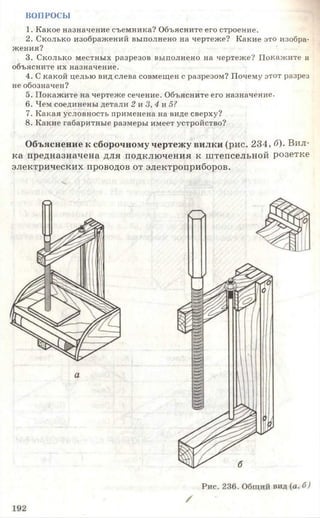 ВОПРОСЫ
1. Какое назначение съемника? Объясните его строение.
2. Сколько изображений выполнено на чертеже? Какие это изобра­
жения?
3. Сколько местных разрезов выполнено на чертеже? Покажите и
объясните их назначение.
4. С какой целью вид слева совмещен с разрезом? Почему этот разрез
не обозначен?
5. Покажите на чертеже сечение. Объясните его назначение.
6. Чем соединены детали 2 и 3, 4 и 5?
7. Какая условность применена на виде сверху?
8. Какие габаритные размеры имеет устройство?
Объяснение к сборочному чертежу вилки (рис. 234, б). Вил­
ка предназначена для подключения к штепсельной розетке
электрических проводов от электроприборов.
ч
 