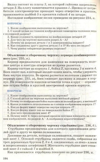 Вилка состоит из платы 3, на которой гайками закреплены
штыри 2. На плату навинчивается крыш ка 1. Провод от потре­
бителя электроэнергии проходит через отверстие в крышке,
прижимается шайбой 5 и крепится гайкой 4 на штыре.
Наглядное изображение вилки приведено на рисунке 234, а.
ВОПРОСЫ
1. Какие изображения выполнены на чертеже?
2. С какой целью на главном изображении совмещены половина вида
с половиной разреза?
3. Какая условность применена на изображениях штырей 21
4. Для чего на чертеже выполнен разрез А—А?
5. Почему на разрезах детали 1 и 3 заштрихованы накрест?
6. Как соединены друг с другом детали 1 и 31 Из чего это видно?
7. Чему равны габаритные размеры изделия?
Объяснение к сборочному чертежу кернера комбинирован­
ного (рис. 235, в ).
Кернер предназначен для нанесения на поверхность изде­
лия центра и контура отверстия во время разметки.
Кернер состоит из корпуса 1, бойка 2, пружины 3 и винта 4.
Боек имеет паз, в который входит конец винта, чтобы удержать
боек внутри корпуса. Во время разметки молотком ударяют по
кернеру (рис. 235, а), боек сжимает пружину и входит в кор­
пус. На поверхности изделия остаются точка и круг — отраже­
ние острия бойка и круглой заостренной кромки корпуса.
ВОПРОСЫ
1. Какие изображения выполнены на чертеже?
2. С какой целью на чертеже выполнен местный разрез?
3. Почему на изображении бойка выполнен не полный разрез, а местный?
4. Какая условность использована на главном изображении корпуса 11
5. Какую форму имеет отверстие внутри корпуса 11
6. Какую форму имеет паз на поверхности бойка 21
7. Для чего предназначен винт 41
8. Почему винт 4, через который прошла секущая плоскость на глав­
ном изображении, на разрезе А—А изображен нерассеченным?
Объяснение к сборочному чертежу струбцины (рис. 236, б),
Струбцина предназначена для плотного прижимания дета­
лей друг к другу во время склеивания.
Давление на детали, которые склеиваются, создает нажим­
ной винт 1. Основой струбцины является скоба, собранная из
трех деревянных брусков 2,3 и 4, соединенных «в шип» клеем
и закрепленных штифтами 6. Жесткость струбцине дает стяж ­
ной винт 5 с гайкой 7 и шайбой 8.
Как применяется струбцина показано на рисунке 236, а.
/
194
 