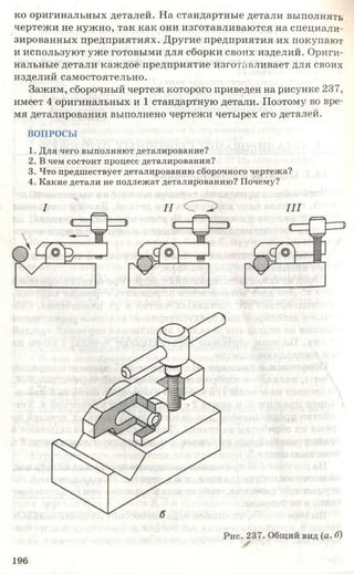 ко оригинальных деталей. На стандартные детали выполнять
чертежи не нужно, так как они изготавливаются на специали­
зированных предприятиях. Другие предприятия их покупают
и используют уже готовыми для сборки своих изделий. Ориги­
нальные детали каждое предприятие изготавливает для своих
изделий самостоятельно.
Зажим, сборочный чертеж которого приведен на рисунке 237,
имеет 4 оригинальных и 1 стандартную детали. Поэтому во вре­
мя деталирования выполнено чертежи четырех его деталей.
ВОПРОСЫ
1. Для чего выполняют деталирование?
2. В чем состоит процесс деталирования?
3. Что предшествует деталированию сборочного чертежа?
4. Какие детали не подлежат деталированию? Почему?
I II С ^ III
196
 