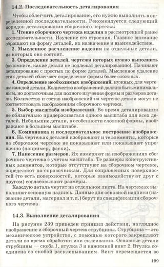 14.2. Последовательность деталирования
Чтобы облегчить деталирование, его нужно выполнять в оп­
ределенной последовательности. Рекомендуется следующий
порядок деталирования сборочного чертежа:
1. Чтение сборочного чертежа изделия в рассмотренной ранее
последовательности. Изучение его строения. Главное внимание
обращают на форму деталей, их назначение и взаимодействие.
2. Мысленное расчленение изделия на отдельные детали,
из которых оно состоит.
3. Определение деталей, чертежи которых нужно выполнить
(вспомните, какие детали не подлежат деталированию). Начинают
деталирование с простых по форме деталей. Мысленное удаление
этих деталей облегчает определение формы более сложных.
4. Определение необходимых изображений, нужных для черте­
жа каждой детали. Количествоизображенийдолжнобытьминималь­
ным, но достаточным для полного изучения формы и размеров дета­
ли. Количество и состав изображений на чертеже детали могут не
соответствовать изображениям сборочного чертежа.
5. Выбор масштаба изображений. Во время деталирования
не обязательно придерживаться одного масштаба для всех де­
талей. Небольшие детали, в особенности сложной формы, изоб­
ражают в большем масштабе.
6. Компоновка и последовательное построение изображе­
ния. На чертежах деталей изображают и те элементы, которые
на сборочном чертеже не показывают или показывают упро­
щенно (например, фаски).
7. Нанесение размеров. Их измеряют на изображениях сбо­
рочного чертежа с учетом масштаба. Те размеры конструктив­
ных элементов, которые отсутствуют на сборочном чертеже,
определяют по справочникам. Для сопряженных поверхнос­
тей (то есть поверхностей, которые взаимодействуют друг с
другом) согласовывают размеры.
Каждую деталь чертят на отдельном листе. На чертежах вы­
полняют основную надпись. Данные для основной надписи (на­
звание детали, материал и т.п.) берут из спецификации сбороч­
ного чертежа.
14.3. Выполнение деталирования
На рисунке 239 приведен принцип действия, наглядное
изображение и сборочный чертеж струбцины. Струбцина — это
механическое устройство, с помощью которого закрепляют
детали во время обработки или склеивания. Основные детали
струбцины — скоба 1, втулка 3 и нажимной винт 2. Втулка со­
единена со скобой расклепыванием. Винт перемещается во
1 9 9
 
