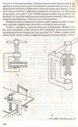 втулке с помощью резьбы. Поворачивают винт рукояткой 4. На
нижнем конце винта расклепыванием закреплено кольцо 5. На
сборочном чертеже изображен главный вид и вид сверху. Глав­
ный вид выполнен с местным разрезом на детали 1 и полными
разрезами деталей 3 и 5. Чтобы форма скобы была более по­
нятной, на чертеже выполнено вынесенное сечение. Фигура се­
чения симметрична, поэтому ее не обозначено.
Изображения на сборочном чертеже дают представления острое­
нии изделия и форме всех деталей, из которых оно состоит.
Скоба 1 является главной деталью струбцины. Форма ско­
бы дала название этой детали. В ее верхней части выполнено
цилиндрическое отверстие для втулки 3. С обеих сторон вер­
тикальной части скобы выбраны прямоугольные пазы, скруг-
200
 