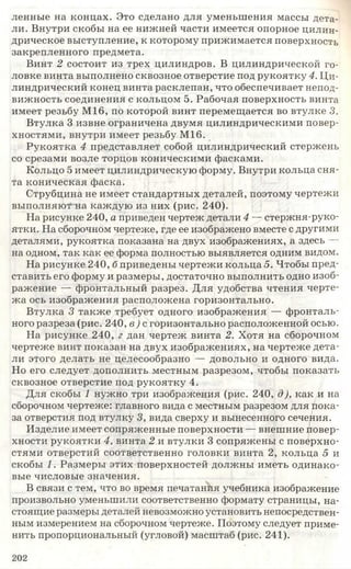 ленные на концах. Это сделано для уменьшения массы дета­
ли. Внутри скобы на ее нижней части имеется опорное цилин­
дрическое выступление, к которому прижимается поверхность
закрепленного предмета.
Винт 2 состоит из трех цилиндров. В цилиндрической го­
ловке винта выполнено сквозное отверстие под рукоятку 4. Ци­
линдрический конец винта расклепан, что обеспечивает непод­
вижность соединения с кольцом 5. Рабочая поверхность винта
имеет резьбу М16, по которой винт перемещается во втулке 3.
Втулка 3 извне ограничена двумя цилиндрическими повер­
хностями, внутри имеет резьбу М16.
Рукоятка 4 представляет собой цилиндрический стержень
со срезами возле торцов коническими фасками.
Кольцо 5 имеет цилиндрическую форму. Внутри кольца сня­
та коническая фаска.
Струбцина не имеет стандартных деталей, поэтому чертежи
выполняют на каждую из них (рис. 240).
На рисунке 240, а приведен чертеж детали 4 — стержня-руко­
ятки. На сборочном чертеже, где ее изображено вместе с другими
деталями, рукоятка показана на двух изображениях, а здесь —
на одном, так как ее форма полностью выявляется одним видом.
На рисунке 240, б приведены чертежи кольца 5. Чтобы пред­
ставить его форму и размеры, достаточно выполнить одно изоб­
ражение — фронтальный разрез. Для удобства чтения черте­
жа ось изображения расположена горизонтально.
Втулка 3 также требует одного изображения — фронталь­
ного разреза (рис. 240, в) с горизонтально расположенной осью.
На рисунке 240, г дан чертеж винта 2. Хотя на сборочном
чертеже винт показан на двух изображениях, на чертеже дета­
ли этого делать не целесообразно — довольно и одного вида.
Но его следует дополнить местным разрезом, чтобы показать
сквозное отверстие под рукоятку 4.
Для скобы 1 нужно три изображения (рис. 240, д), как и на
сборочном чертеже: главного вида с местным разрезом для пока­
за отверстия под втулку 3, вида сверху и вынесенного сечения.
Изделие имеет сопряженные поверхности — внешние повер­
хности рукоятки 4, винта 2 и втулки 3 сопряжены с поверхно­
стями отверстий соответственно головки винта 2, кольца 5 и
скобы 1. Размеры этих поверхностей должны иметь одинако­
вые числовые значения.
В связи с тем, что во время печатанйя учебника изображение
произвольно уменьшили соответственно формату страницы, на­
стоящие размеры деталей невозможно установить непосредствен­
ным измерением на сборочном чертеже. Поэтому следует приме­
нить пропорциональный (угловой) масштаб (рис. 241).
202
 