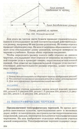 Для этого на чистом листе бумаги проводят горизонтальную
прямую и откладывают на ней соответствующий действительно­
сти размер, например 86 мм (длина рукоятки). Из конца отрезка
проводят перпендикуляр. На нем от вершины образованного пря­
мого угла откладывают длину рукоятки, которую измерили на
чертеже в учебнике. Концы обоих отрезков соединяют.
Чтобы определить размер какого-либо отрезка на данном
чертеже, откладывают этот отрезок от вершины на вертикаль­
ной стороне угла и проводят линию, параллельную наклонной
прямой. Она отметит на горизонтальной стороне угла соответ­
ствующий действительности размер отрезка, длину которого
надо определить.
В О П РО СЫ ^
1. Почему нельзя копировать из сборочного чертеж а изображ ения деталей?
2. Ч то означает согласование разм еров деталей во врем я деталирования?
3. Д л я чего п р и м ен яю т п р о п о р ц и о н ал ьн ы й м асш таб?
З А Д А Н И Е
П о у к азан и ю у ч и тел я вы п олн и те ч ер теж д еталей и зд ел и й : ри сун ок
231, д етал и 2, 3; р и су н о к 233, д етал и 1,3; р и су н о к 234, д етал и 1,2; р и с у ­
нок 235, д етал и 1, 2; ри су н о к 2 3 6 , д етал и 2, 3.
15. ТОПОГРАФИЧЕСКИЕ ЧЕРТЕЖ И
Предназначение топографических чертежей. Во время заст­
ройки населенных пунктов, прокладывания авто- и железных
дорог, нефте- и газопроводов, на строительстве гидротехнических
сооружений, заводов, аэропортов пользуются топографическими
чертежами. На них изображают отдельные небольшие участки
земной поверхности. Топографические чертежи содержат сведе­
204
 