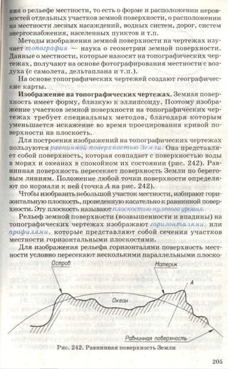 ния о рельефе местности, то есть о форме и расположении неров­
ностей отдельных участков земной поверхности, о расположении
на местности лесных насаждений, водных систем, дорог, систем
энергоснабжения, населенных пунктов и т.п.
Методы изображения земной поверхности на чертежах изу­
чает топография — наука о геометрии земной поверхности.
Данные о местности, которые наносят на топографических чер­
тежах, получают на основе фотографирования местности с воз­
духа (с самолета, дельтаплана и т.п.).
На основе топографических чертежей создают географичес­
кие карты.
Изображение на топографических чертежах. Земная повер­
хность имеет форму, близкую к эллипсоиду. Поэтому изобра­
жение участков земной поверхности на топографических чер­
тежах требует специальных методов, благодаря которым
уменьшается искажение во время проецирования кривой по­
верхности на плоскость.
Для построения изображений на топографических чертежах
пользуются равнинной поверхностью Земли. Она представля­
ет собой поверхность, которая совпадает с поверхностью воды
в морях и океанах в спокойном их состоянии (рис. 242). Рав­
нинная поверхность пересекает поверхность Земли по берего­
вым линиям. Положение любой точки поверхности определя­
ют по нормали к ней (точка А на рис. 242).
Чтобы изобразить небольшой участок местности, избирают гори­
зонтальную плоскость, проведенную касательно к равнинной повер­
хности. Эту плоскость называют п.госкостью нулевого уровня.
Рельеф земной поверхности (возвышенности и впадины) на
топографических чертежах изображают горизонталям и, или
профилями, которые представляют собой сечения участков
местности горизонтальными плоскостями.
Для изображения рельефа горизонталями поверхность мест­
ности условно пересекают несколькими параллельными плоско-
205
 