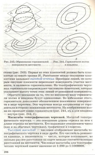 б
Рис. 243. Образование горизонталей Рис. 244. Горизонтали холма
поверхности местности и впадины
стями (рис. 243). Первая из этих плоскостей должна быть плос­
костью нулевого уровня Н о. Расстояние между секущими плос­
костями называют высотой сечения. Проекции линий, по кото­
рым секущие плоскости пересекают поверхность участка мест­
ности, и являются горизонталями. На топографических черте­
жах горизонтали сопровождают числовыми пометками, которые
указывают высоту точек этих линий от равнинной поверхности.
Обратите внимание на то, что по внешнему виду горизонта­
ли холма и впадины будут одинаковые. Во избежание этого,
горизонтали дополняют обозначением понижения поверхнос­
ти в виде черточек. Эти черточки всегда направлены от гори­
зонтали в сторону понижения местности. На изображении хол­
ма их проводят извне горизонтали (рис. 244, а), а для впадины
— внутри (рис. 244, б).
Масштабы топографических чертежей. Масштаб топогра­
фического чертежа — это отношение длины отрезка на нем к
длине отрезка на местности. Его выражают отношением чисел
(как и на обычных чертежах), графически и словесно.
Числовой масштаб — числовое отображение масштаба то­
пографического чертежа в виде дроби. Его числитель равняет­
ся единице, а знаменатель — число, которое показывает, во
сколько раз все расстояния на карте меньше соответствующих
расстояний на местности. Числовые масштабы для топографи­
ческих чертежей имеют значение от 1:200 до 1:1000000.
206
 
