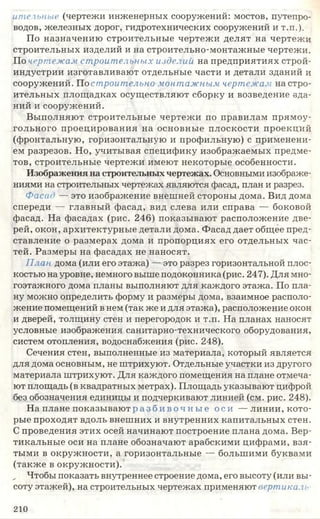 ителъные (чертежи инженерных сооружений: мостов, путепро­
водов, железных дорог, гидротехнических сооружений И Т .П .).
По назначению строительные чертежи делят на чертежи
строительных изделий и на строительно-монтажные чертежи.
По чертежам строительных изделий на предприятиях строй­
индустрии изготавливают отдельные части и детали зданий и
сооружений. Но строительно монтажным чертежам на стро­
ительных площадках осуществляют сборку и возведение зда­
ний и сооружений.
Выполняют строительные чертежи по правилам прямоу­
гольного проецирования на основные плоскости проекций
(фронтальную, горизонтальную и профильную) с применени­
ем разрезов. Но, учитывая специфику изображаемых предме­
тов, строительные чертежи имеют некоторые особенности.
Изображения на строительныхчертежах. Основными изображе­
ниями на строительных чертежах являются фасад, план и разрез.
Фасад — это изображение внешней стороны дома. Вид дома
спереди — главный фасад, вид слева или справа — боковой
фасад. На фасадах (рис. 246) показывают расположение две­
рей, окон, архитектурные детали дома. Фасад дает общее пред­
ставление о размерах дома и пропорциях его отдельных час­
тей. Размеры на фасадах не наносят.
План дома (или его этажа) — это разрез горизонтальной плос­
костью на уровне, немного выше подоконника (рис. 247). Для мно­
гоэтажного дома планы выполняют для каждого этажа. По пла­
ну можно определить форму и размеры дома, взаимное располо­
жение помещений в нем (так же и для этажа), расположение окон
и дверей, толщину стен и перегородок и т.п. На планах наносят
условные изображения санитарно-технического оборудования,
систем отопления, водоснабжения (рис. 248).
Сечения стен, выполненные из материала, который является
для дома основным, не штрихуют. Отдельные участки из другого
материала штрихуют. Для каждого помещения на плане отмеча­
ют площадь (в квадратных метрах). Площадь указывают цифрой
без обозначения единицы и подчеркивают линией (см. рис. 248).
На плане п оказы ваю тразби воч н ы е оси — линии, кото­
рые проходят вдоль внешних и внутренних капитальных стен.
С проведения этих осей начинают построение плана дома. Вер­
тикальные оси на плане обозначают арабскими цифрами, взя­
тыми в окружности, а горизонтальные — большими буквами
(также в окружности).
„ Чтобы показать внутреннее строение дома, его высоту (или вы­
соту этажей), на строительных чертежах применяют вертикаль
210
 