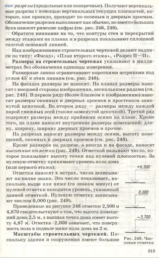 ные разрезы (продольные или поперечные). Получают вертикаль­
ные разрезы с помощью вертикальных секущих плоскостей, ко­
торые, как правило, проходят по оконным и дверным проемам.
Обозначение разрезов выполняют как обычно, но вместо больших
букв наносят римские цифры (см. рис. 246, 248).
Обратите внимание на то, что контуры стен и перекрытий
между этажами на планах и в разрезах показывают сплошной
толстой основной линией.
Над изображениями строительных чертежей делают надпи­
си по типу: «Фасад», «План второго этажа», «Разрез II—II».
Размеры на строительных чертежах указывают в милли­
метрах без обозначения единицы измерения.
Размерные линии ограничивают короткими штрихами под
углом 45 к этим линиям (см. рис. 248).
На фасадах размеры не наносят. На планах размеры нано­
сят с внешней стороны изображения, несколькими рядами (см.
рис. 248). В первом ряду (более близком к изображению) нано­
сят размеры оконных и дверных проемов и простенков замк­
нутой цепочкой. Во втором ряду — размеры между каждой
парой смежных осей (также замкнутой цепочкой). Третий ряд
содержит размеры между крайними осями на плане. Кроме
того, на плане наносят внутренние размеры помещений: дли­
ну, ширину, ширину дверных проемов и прочие.
На разрезах наносят размеры между осями, высоту поме­
щений, оконных и дверных проемов (см. рис. 248).
Кроме размеров на разрезе, а иногда и на фасаде, наносят
высотные отметки (рис. 249). Отметкой называют число, ко­
торое показывает высоту точки над нулевой плоскостью. За
нулевую отметку принимают уровень пола дома
(или первого этажа).
Отметки наносят в метрах, числа записыва­
ют на полке знака. Это число показывает, на­
сколько выше или ниже (со знаком минус) от
нулевой отметки находится уровень, указанный
данной отметкой. Нулевую отметку записыва­
ют числом 0,000 (рис. 249).
Приведенные на рисунке 248 отметки 2,500 и
4,870 свидетельствуют о том, что высота помеще­
ний дома 2,5 м, а высшая точка дома имеет высо­
ту 4,87 м. Отметка -2,000 означает, что поверх­
ность пола в подвале ниже пола дома на 2 м.
Масштабы строительных чертежей. П о­
скольку здания и сооружения имеют большие
+6,500
 /
0,000
 У
-3,700
___ ^ ^ ___
Рис. 249. Чис­
ловые отметки
213
 
