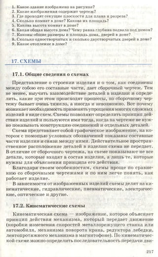 1. Какое здание изображено на рисунке?
2. Какие изображения содержит чертеж?
3. Где проходят секущие плоскости для плана и разреза?
4. Сколько комнат в доме? Какова их площадь?
5. Какова высота комнат в доме?
6. Какая общая высота дома? Чему равна глубина подвала под домом?
7. Каковы общие размеры и площадь дома, дверей в доме?
8. Сколько одностворчатых и сколько двустворчатых дверей в доме?
9. Какое отопление в доме?
17. СХЕМЫ
17.1. Общие сведения о схемах
Представление о строении изделия и о том, как соединены
между собою его составные части, дает сборочный чертеж. Тем
не менее, выучить взаимодействие деталей в изделии и опреде­
лить, какие при этом происходят процессы, по сборочному чер­
тежу бывает очень тяжело, а иногда и невозможно. Вот почему
возникает необходимость применять упрощения многих сложных
изделий в виде схем. Схемы позволяют определить принцип дей­
ствия изделий и пользуются ими тогда, когда на чертеже не нуж­
но показывать конструкцию соединений и отдельных деталей.
Схема представляет собой графическое изображение, на ко­
тором с помощью условных обозначений показаны составные
части изделия и связи между ними. Действительное простран­
ственное расположение деталей в изделии схема не передает.
В отличие от сборочного чертежа, на схеме показывают не все
детали, которые входят в состав изделия, а лишь те, которые
нужны для объяснения принципа его действия.
Благодаря своим особенностям, схемы проще по сравне­
нию со сборочными чертежами и по ним легче понять, как
работает изделие.
В зависимости от изображенных изделий схемы делят на ки­
нематические, гидравлические, пневматические, электричес­
кие, оптические и другие.
17.2. Кинематические схемы
Кинематическая схема — изображение, которое объясняет
принцип действия механизма, который передает движение
(коробки изменения скоростей металлорежущего станка или
автомобиля, механизма поворота крана, редуктора лебедки,
лентопротяжного механизма в магнитофоне). По кинематичес­
кой схеме можно определить последовательность передачи дви­
217
 
