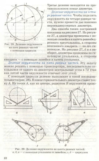 Третье деление находится на про­
тивоположном конце диаметра.
Деление окружности на четы­
ре равные части. Чтобы поделить
окружность на четыре равные ча­
сти, нужно провести два взаимно
перпендикулярных диаметра.
Два способа таких построений
показаны на рисунке 27. На рисун­
ке 27, а диаметры проведены с по­
мощью линейки и катета равнобед­
ренного треугольника, а стороны
вписанного квадрата — по его ги­
потенузе. На рисунке 27, б и в на­
оборот, диаметры проведены по ги­
потенузе угольника, а стороны
квадрата — с помощью линейки и катета угольника.
Деление окружности на пять равны х частей. Эту задачу
можно решить с помощью транспортира, последовательно от­
кладывая от одного из диаметров центральные углы в 72 (так
как пятой части окружности отвечает этот угол).
С помощью циркуля деление выполняют в такой последова­
тельности (рис. 28). В конце горизонтального диаметра ставят точ­
ку А. Из точки А, как из центра, радиусом 7?окружности прово-
Рис. 28. Деление окружности
на пять равных частей
с помощью циркуля
Рис. 29. Деление окружности на шесть равных частей:
а. б, в — с помощью угольника и линейки; г, д — циркулем
22
 