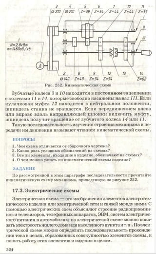 3 4 5 6 7 10 11
Зубчатые колеса 3 и 10 находятся в постоянном зацеплении
с колесами 11 и 14, которые свободно насажены на вал III. Если
кулачковая муфта 12 находится в нейтральном положении,
шпиндель станка не вращается. Если передвижением влево
или вправо вдоль направляющей шпонки включить муфту,
шпиндель получит вращение от зубчатого колеса 14 или 11.
Такую последовательность изучения строения механизма и пе­
редачи им движения называют чтением кинематической схемы.
ВОПРОСЫ
1. Чем схема отличается от сборочного чертежа?
2. Какая роль условных обозначений на схемах?
3. Все ли элементы, входящие в изделие, обозначают на схемах?
4. О чем можно узнать из кинематической схемы изделия?
ЗАДАНИЕ
По рассмотренной в этом параграфе последовательности прочитайте
кинематическую схему механизма, приведенную на рисунке 252.
17.3. Электрические схемы
Электрическая схема — это изображения элементов электротех­
нического изделия или электрической сети и связей между ними. С
помощью электрических схем объясняют строение радиоприемни­
ков и телевизоров, телефонных аппаратов, ЭВМ, систем электричес­
кого питания в автомобилях; на электрической схеме можно пока­
зать электросетьжилогодомаили населенного пункта ит.п..Поэлек­
трической схеме можно определить последовательность прохожде­
ния тока в цепях, образованных совокупностью элементов схемы, и
понять работу этих элементов и изделия в целом.
224
 