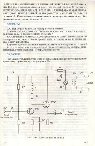 ческих схемах выполняют сплошной толстой основной лини­
ей. Ею же проводят линии электрической связи. Отдельные
элементы схем (например, сердечник трансформатора) выпол­
няют утолщенной линией, в два раза толще сплошной толстой
основной. Соединение проводников электрического тока обо­
значают зачерненной точкой.
ВОПРОСЫ
1. О чем можно узнать из электрической схемы?
2. Можно ли по условным обозначениям на электрической схеме оп­
ределить размер изображенного элемента?
3. Отличаются ли между собою графические обозначения элементов
электрических схем, если они принадлежат к одному виду, но имеют раз­
ные форму и размеры?
4. Для чего делают позиционные обозначения на электрических схемах?
5. Как отличить на электрической схеме проводники, которые пере­
секаются, от проводников, которые соединяются?
ЗАДАНИЕ
Пользуясь таблицей условных обозначений, прочитайте электричес­
кую схему, приведенную на рисунке 254.
т
15* 227
 
